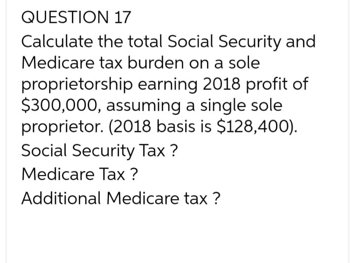 QUESTION 17
Calculate the total Social Security and
Medicare tax burden on a sole
proprietorship earning 2018 profit of
$300,000, assuming a single sole
proprietor. (2018 basis is $128,400).
Social Security Tax ?
Medicare Tax ?
Additional Medicare tax ?