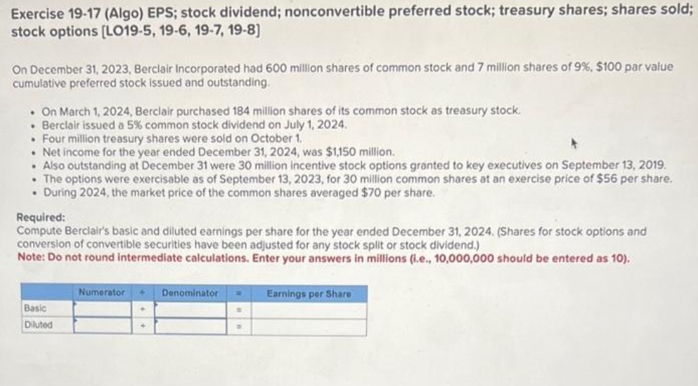 Exercise 19-17 (Algo) EPS; stock dividend; nonconvertible preferred stock; treasury shares; shares sold;
stock options [LO19-5, 19-6, 19-7, 19-8]
On December 31, 2023, Berclair Incorporated had 600 million shares of common stock and 7 million shares of 9%, $100 par value
cumulative preferred stock issued and outstanding.
. On March 1, 2024, Berclair purchased 184 million shares of its common stock as treasury stock.
• Berclair issued a 5% common stock dividend on July 1, 2024.
• Four million treasury shares were sold on October 1.
• Net income for the year ended December 31, 2024, was $1,150 million.
. Also outstanding at December 31 were 30 million incentive stock options granted to key executives on September 13, 2019.
The options were exercisable as of September 13, 2023, for 30 million common shares at an exercise price of $56 per share.
. During 2024, the market price of the common shares averaged $70 per share.
Required:
Compute Berclair's basic and diluted earnings per share for the year ended December 31, 2024. (Shares for stock options and
conversion of convertible securities have been adjusted for any stock split or stock dividend.)
Note: Do not round intermediate calculations. Enter your answers in millions (i.e., 10,000,000 should be entered as 10).
Basic
Diluted
Numerator
Denominator W Earnings per Share
=