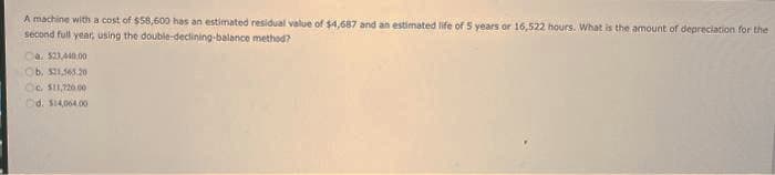 A machine with a cost of $58,600 has an estimated residual value of $4,687 and an estimated life of 5 years or 16,522 hours. What is the amount of depreciation for the
second full year, using the
method?
double-declining-balance
Ca $23,440,00
Ob. $21,565.20
c. $11,720.00
d. $14,064.00