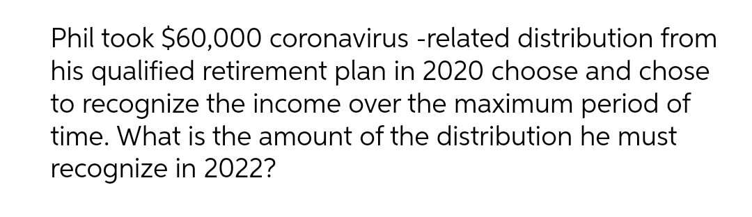 Phil took $60,000 coronavirus -related distribution from
his qualified retirement plan in 2020 choose and chose
to recognize the income over the maximum period of
time. What is the amount of the distribution he must
recognize in 2022?