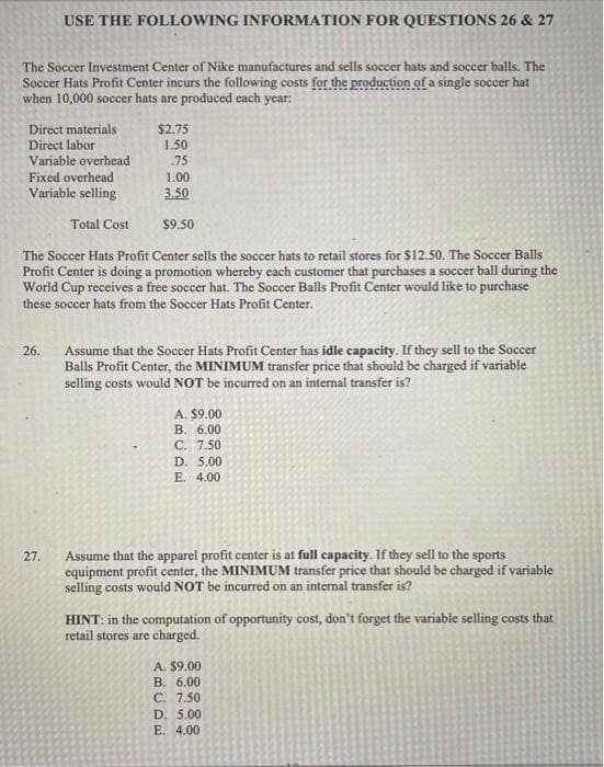 The Soccer Investment Center of Nike manufactures and sells soccer hats and soccer balls. The
Soccer Hats Profit Center incurs the following costs for the production of a single soccer hat
when 10,000 soccer hats are produced each year:
USE THE FOLLOWING INFORMATION FOR QUESTIONS 26 & 27
Direct materials
Direct labor
Variable overhead
Fixed overhead
Variable selling
26.
$9.50
The Soccer Hats Profit Center sells the soccer hats to retail stores for $12.50. The Soccer Balls
Profit Center is doing a promotion whereby each customer that purchases a soccer ball during the
World Cup receives a free soccer hat. The Soccer Balls Profit Center would like to purchase
these soccer hats from the Soccer Hats Profit Center.
27.
Total Cost
$2.75
1.50
.75
1.00
3.50
Assume that the Soccer Hats Profit Center has idle capacity. If they sell to the Soccer
Balls Profit Center, the MINIMUM transfer price that should be charged if variable
selling costs would NOT be incurred on an internal transfer is?
A. $9.00
B. 6.00
C. 7.50
D. 5.00
E. 4.00
Assume that the apparel profit center is at full capacity. If they sell to the sports
equipment profit center, the MINIMUM transfer price that should be charged if variable
selling costs would NOT be incurred on an internal transfer is?
HINT: in the computation of opportunity cost, don't forget the variable selling costs that
retail stores are charged.
A. $9.00
B. 6.00
C. 7.50
D. 5.00
E. 4.00