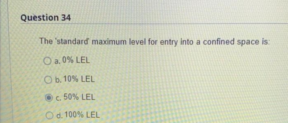 Question 34
The 'standard' maximum level for entry into a confined space is:
O a. 0% LEL
O b. 10% LEL
c. 50% LEL
O d. 100% LEL