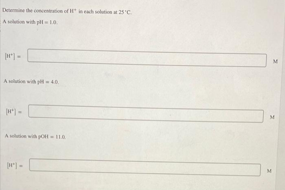 Determine the concentration of H+ in each solution at 25°C.
A solution with pH = 1.0.
[H*] =
A solution with pH = 4.0.
A solution with pOH = 11.0.
[H*] =
M
M
M