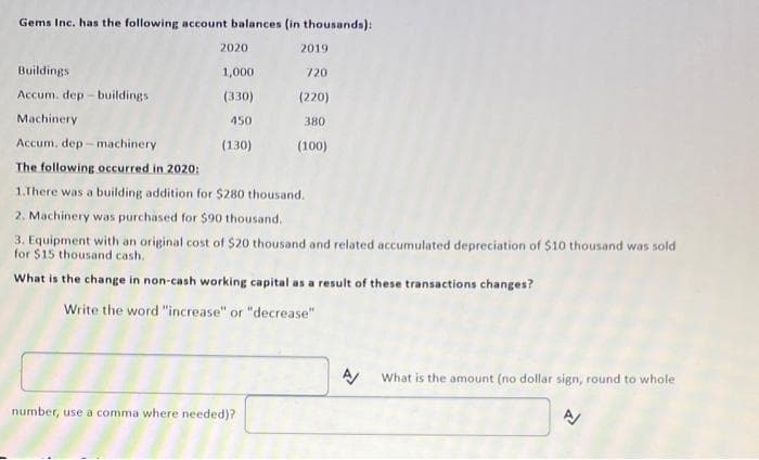 Gems Inc. has the following account balances (in thousands):
Buildings
Accum. dep-buildings
Machinery
Accum, dep-machinery
2020
1,000
(330)
450
(130)
2019
720
(220)
380
(100)
The following occurred in 2020:
1.There was a building addition for $280 thousand.
2. Machinery was purchased for $90 thousand.
3. Equipment with an original cost of $20 thousand and related accumulated depreciation of $10 thousand was sold
for $15 thousand cash.
What is the change in non-cash working capital as a result of these transactions changes?
Write the word "increase" or "decrease"
number, use a comma where needed)?
A/
What is the amount (no dollar sign, round to whole
A/