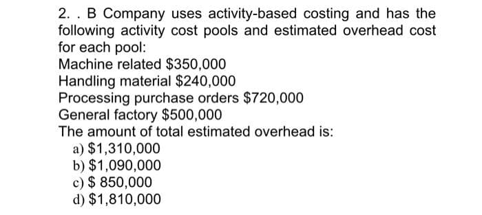 2. B Company uses activity-based costing and has the
following activity cost pools and estimated overhead cost
for each pool:
Machine related $350,000
Handling material $240,000
Processing purchase orders $720,000
General factory $500,000
The amount of total estimated overhead is:
a) $1,310,000
b) $1,090,000
c) $850,000
d) $1,810,000