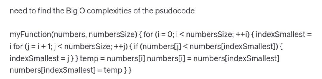 need to find the Big O complexities of the psudocode
myFunction(numbers, numbersSize) { for (i = 0; i < numbersSize; ++i) { indexSmallest =
i for(j=i+1; j < numbersSize; ++j) { if (numbers[j] <numbers[indexSmallest]) {
indexSmallest=j}} temp = numbers[i] numbers[i] = numbers[indexSmallest]
numbers[indexSmallest] = temp}}