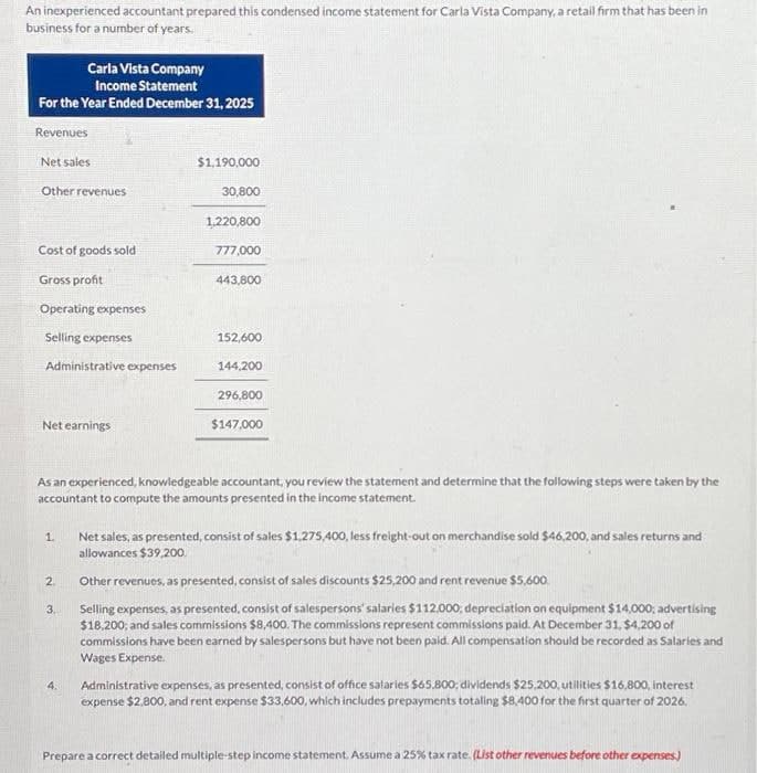 An inexperienced accountant prepared this condensed income statement for Carla Vista Company, a retail firm that has been in
business for a number of years.
Carla Vista Company
Income Statement
For the Year Ended December 31, 2025
Revenues
Net sales
Other revenues
Cost of goods sold
Gross profit
Operating expenses
Selling expenses
Administrative expenses
Net earnings
1.
2.
3.
$1,190,000
4.
30,800
1,220,800
777,000
As an experienced, knowledgeable accountant, you review the statement and determine that the following steps were taken by the
accountant to compute the amounts presented in the income statement.
443,800
152,600
144,200
296,800
$147,000
Net sales, as presented, consist of sales $1,275,400, less freight-out on merchandise sold $46,200, and sales returns and
allowances $39,200.
Other revenues, as presented, consist of sales discounts $25,200 and rent revenue $5,600.
Selling expenses, as presented, consist of salespersons' salaries $112.000, depreciation on equipment $14,000; advertising
$18,200, and sales commissions $8,400. The commissions represent commissions paid. At December 31, $4,200 of
commissions have been earned by salespersons but have not been paid. All compensation should be recorded as Salaries and
Wages Expense.
Administrative expenses, as presented, consist of office salaries $65,800; dividends $25,200, utilities $16,800, interest
expense $2,800, and rent expense $33,600, which includes prepayments totaling $8,400 for the first quarter of 2026.
Prepare a correct detailed multiple-step income statement. Assume a 25% tax rate. (List other revenues before other expenses)