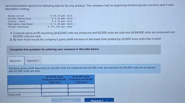 Jax Incorporated reports the following data for its only product. The company had no beginning finished goods inventory and it uses
absorption costing.
Sales price
Direct materials
Direct labor
Variable overhead
Fixed overhead
$ 56.20 per unit
$ 9.20 per unit
$ 6.70 per unit
1. Compute gross profit assuming (a) 62,000 units are produced and 62,000 units are sold and (b) 84,000 units are produced and
62,000 units are sold.
2. By how much would the company's gross profit increase or decrease from producing 22,000 more units than it sells?
Required 1 Required 2
$ 11.20 per unit
$ 781,200 per year
Complete this question by entering your answers in the tabs below.
Gross profit
Compute gross profit assuming (a) 62,000 units are produced and 62,000 units are sold and (b) 84,000 units are produced
and 62,000 units are sold.
(a) 62,000 Units
Produced and 62,000
Units Sold
(b) 84,000 Units
Produced and 62,000
Units Sold
Required 1
Required 2 >