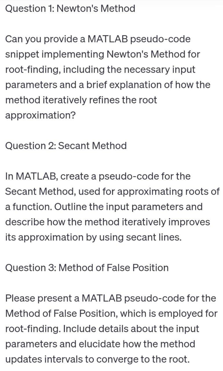 Question 1: Newton's Method
Can you provide a MATLAB pseudo-code
snippet implementing Newton's Method for
root-finding, including the necessary input
parameters and a brief explanation of how the
method iteratively refines the root
approximation?
Question 2: Secant Method
In MATLAB, create a pseudo-code for the
Secant Method, used for approximating roots of
a function. Outline the input parameters and
describe how the method iteratively improves
its approximation by using secant lines.
Question 3: Method of False Position
Please present a MATLAB pseudo-code for the
Method of False Position, which is employed for
root-finding. Include details about the input
parameters and elucidate how the method
updates intervals to converge to the root.