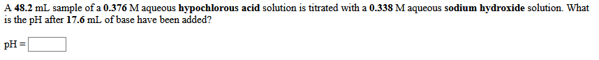 A 48.2 mL sample of a 0.376 M aqueous hypochlorous acid solution is titrated with a 0.338 M aqueous sodium hydroxide solution. What
is the pH after 17.6 mL of base have been added?
pH =
