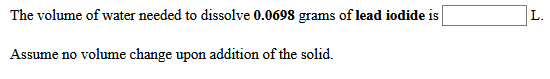 The volume of water needed to dissolve 0.0698 grams of lead iodide is
L.
Assume no volume change upon addition of the solid.
