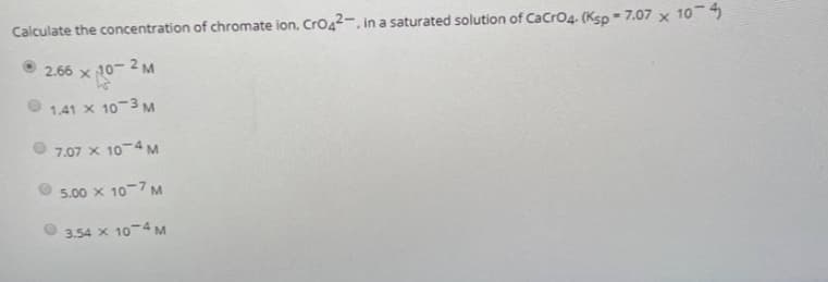 Calculate the concentration of chromate ion, Cro42-, in a saturated solution of CaCrO4. (Ksp - 7.07 x 10-
2.66 x 10- 2 M
1.41 X 10-3 M
7.07 x 10-4M
5.00 x 10-7 M
3.54 x 10-4 M
