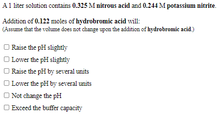 A1 liter solution contains 0.325 M nitrous acid and 0.244 M potassium nitrite.
Addition of 0.122 moles of hydrobromic acid will:
(Assume that the volume does not change upon the addition of hydrobromic acid.)
O Raise the pH slightly
Lower the pH slightly
O Raise the pH by several units
Lower the pH by several units
O Not change the pH
O Exceed the buffer capacity
