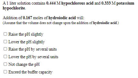 A1 liter solution contains 0.444 M hypochlorous acid and 0.333 M potassium
hypochlorite.
Addition of 0.167 moles of hydroiodic acid will:
(Assume that the volume does not change upon the addition of hydroiodic acid.)
O Raise the pH slightly
Lower the pH slightly
Raise the pH by several units
O Lower the pH by several units
O Not change the pH
O Exceed the buffer capacity
