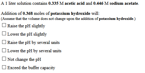 A 1 liter solution contains 0.335 M acetic acid and 0.446 M sodium acetate.
Addition of 0.368 moles of potassium hydroxide will:
(Assume that the volume does not change upon the addition of potassium hydroxide.)
O Raise the pH slightly
O Lower the pH slightly
| Raise the pH by several units
O Lower the pH by several units
O Not change the pH
O Exceed the buffer capacity
