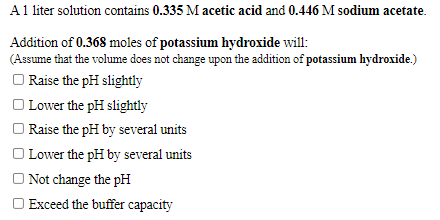 A1 liter solution contains 0.335 M acetic acid and 0.446 M sodium acetate.
Addition of 0.368 moles of potassium hydroxide will:
(Assume that the volume does not change upon the addition of potassium hydroxide.)
Raise the pH slightly
| Lower the pH slightly
| Raise the pH by several units
O Lower the pH by several units
O Not change the pH
O Exceed the buffer capacity
