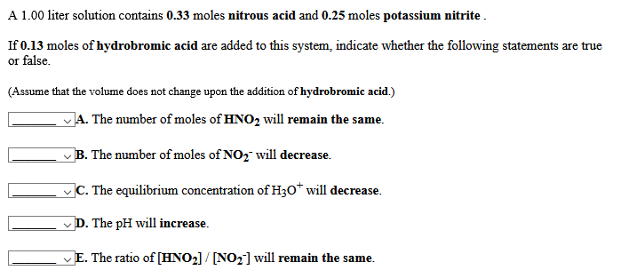 A 1.00 liter solution contains 0.33 moles nitrous acid and 0.25 moles potassium nitrite .
If 0.13 moles of hydrobromic acid are added to this system, indicate whether the following statements are true
or false.
(Assume that the volume does not change upon the addition of hydrobromic acid.)
JA. The number of moles of HNO2 will remain the same.
B. The number of moles of NO2 will decrease.
|C. The equilibrium concentration of H30* will decrease.
D. The pH will increase.
E. The ratio of [HNO2] / [NO2] will remain the same.
