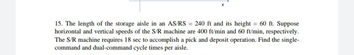 15. The length of the storage aisle in an AS/RS = 240 ft and its height = 60 ft. Suppose
horizontal and vertical speeds of the S/R machine are 400 ft/min and 60 ft/min, respectively.
The S/R machine requires 18 sec to accomplish a pick and deposit operation. Find the single-
command and dual-command cycle times per aisle.
