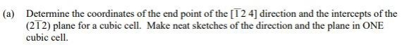 (a) Determine the coordinates of the end point of the [T2 4] direction and the intercepts of the
(212) plane for a cubic cell. Make neat sketches of the direction and the plane in ONE
cubic cell.
