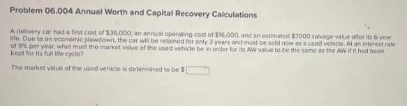 Problem 06.004 Annual Worth and Capital Recovery Calculations
A delivery car had a first cost of $36,000, an annual operating cost of $16,000, and an estimated $7000 salvage value after its 6-year
life. Due to an economic plowdown, the car will be retained for only 3 years and must be sold now as a used vehicle. At an interest rate
of 9% per year, what must the market value of the used vehicle be in order for its AW value to be the same as the AW if it had been
kept for its full life cycle?
The market value of the used vehicle is determined to be $[