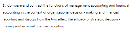 3. Compare and contrast the functions of management accounting and financial
accounting in the context of organisational decision-making and financial
reporting and discuss how the two affect the efficacy of strategic decision-
making and external financial reporting.