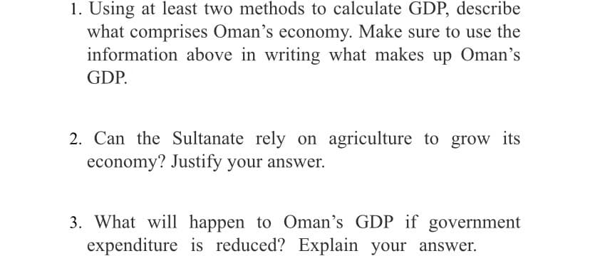 1. Using at least two methods to calculate GDP, describe
what comprises Oman's economy. Make sure to use the
information above in writing what makes up Oman's
GDP.
2. Can the Sultanate rely on agriculture to grow its
economy? Justify your answer.
3. What will happen to Oman's GDP if government
expenditure is reduced? Explain your answer.
