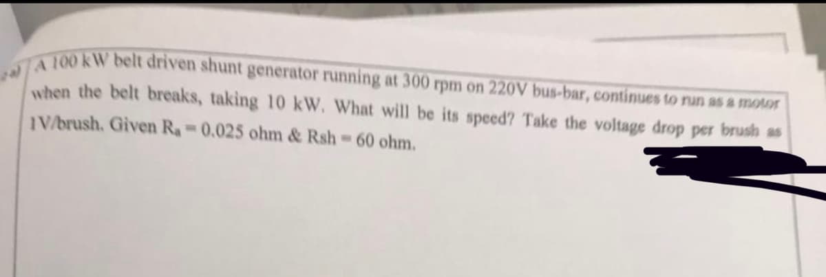 100 kW belt driven shunt generator running at 300 rpm on 220V bus-bar, continues to run as a motor
when the belt breaks, taking 10 kW. What will be its speed? Take the voltage drop per brush as
IV/brush. Given Ra 0.025 ohm & Rsh 60 ohm.
