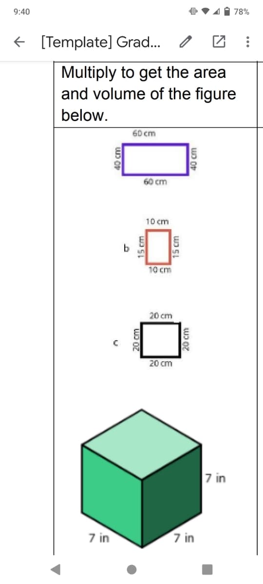 78%
9:40
f [Template] Grad...
Multiply to get the area
and volume of the figure
below.
60 cm
60 cm
10 cm
un
10cm
20 cm
20 cm
7 in
7 in
7 in
40 cm
LUD OZ
15 cm
40 cm
