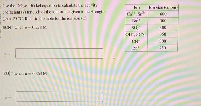 Use the Debye-Hückel equation to calculate the activity
coefficient (y) for each of the ions at the given ionic strength
(μ) at 25 °C. Refer to the table for the ion size (a).
SCN when = 0.278 M
y =
So when μ = 0.363 M
Y =
Ion
Ca²+, Sn²+
Ba2+
SO²
OH, SCN
CN
Rb+
Ion size (a, pm)
600
500
400
350
300
250