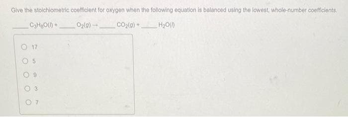 Give the stoichiometric coefficient for oxygen when the following equation is balanced using the lowest, whole-number coefficients.
C3H₂O(l) +
O₂(g)
CO₂(g) +
H₂O(0)
O
17
9
3
07
-