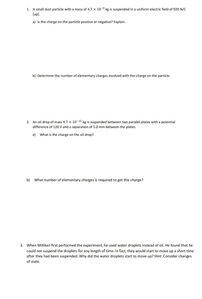 1. A small dust particle with a mass of 4.3 x 10-⁹ kg is suspended in a uniform electric field of 920 N/C
[up].
a) Is the charge on the particle positive or negative? Explain.
b) Determine the number of elementary charges involved with the charge on the particle.
2. An oil drop of mass 4.7 x 10-15 kg is suspended between two parallel plates with a potential
difference of 120 V and a separation of 5.0 mm between the plates.
a) What is the charge on the oil drop?
b) What number of elementary charges is required to get this charge?
3. When Millikan first performed the experiment, he used water droplets instead of oil. He found that he
could not suspend the droplets for any length of time. In fact, they would start to move up a short time
after they had been suspended. Why did the water droplets start to move up? Hint: Consider changes
of state.