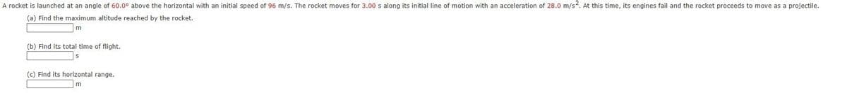 A rocket is launched at an angle of 60.0° above the horizontal with an initial speed of 96 m/s. The rocket moves for 3.00 s along its initial line of motion with an acceleration of 28.0 m/s2. At this time, its engines fail and the rocket proceeds to move as a projectile.
(a) Find the maximum altitude reached by the rocket.
m
(b) Find its total time of flight.
(c) Find its horizontal range.
m