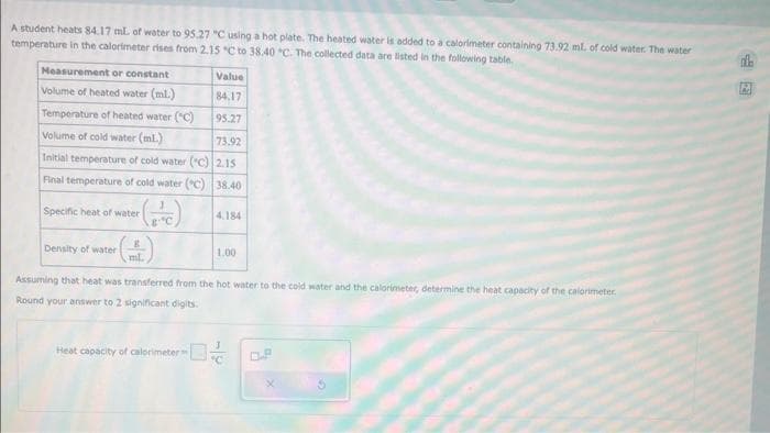 A student heats 84.17 ml. of water to 95.27 "C using a hot plate. The heated water is added to a calorimeter containing 73.92 ml. of cold water. The water
temperature in the calorimeter rises from 2.15 "C to 38.40 °C. The collected data are listed in the following table.
Measurement or constant
Volume of heated water (ml.)
Temperature of heated water (C)
Volume of cold water (mL.)
Initial temperature of cold water (C)
Final temperature of cold water (°C)
(FC)
Specific heat of water
Density of water
8
ml.
Value
84.17
95.27
73.92
2.15
38.40
Heat capacity of calorimeter
4.184
1.00
Assuming that heat was transferred from the hot water to the cold water and the calorimeter, determine the heat capacity of the calorimeter
Round your answer to 2 significant digits.
M