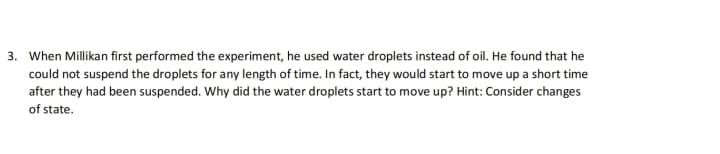 3. When Millikan first performed the experiment, he used water droplets instead of oil. He found that he
could not suspend the droplets for any length of time. In fact, they would start to move up a short time
after they had been suspended. Why did the water droplets start to move up? Hint: Consider changes
of state.