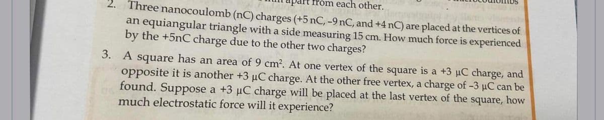 art from each other.
Three nanocoulomb (nC) charges (+5 nC, -9 nC, and +4 nC) are placed at the vertices of
an equiangular triangle with a side measuring 15 cm. How much force is experienced
by the +5nC charge due to the other two charges?
3. A square has an area of 9 cm². At one vertex of the square is a +3 µC charge, and
opposite it is another +3 µC charge. At the other free vertex, a charge of -3 µC can be
found. Suppose a +3 µC charge will be placed at the last vertex of the square, how
much electrostatic force will it experience?