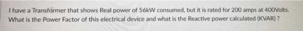 I have a Transfårmer that shows Real power of 56kW consumed, but it is rated for 200 amps at 400Volts.
What is the Power Factor of this electrical device and what is the Reactive power calculated (KVAR) ?
