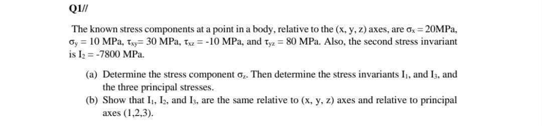 Q1/
The known stress components at a point in a body, relative to the (x, y, z) axes, are ox = 20MPA,
Oy = 10 MPa, txy= 30 MPa, Txz = -10 MPa, and tyz = 80 MPa. Also, the second stress invariant
is I2 = -7800 MPa.
(a) Determine the stress component o,. Then determine the stress invariants I, and I3, and
the three principal stresses.
(b) Show that I1, I2, and I3, are the same relative to (x, y, z) axes and relative to principal
axes (1,2,3).
