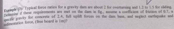 V
Example (3): Typical force ratios for a gravity dam are about 2 for overturning and 1.2 to 1.5 for sliding.
Determine if these requirements are met on the dam in fig, assume a coefficient of friction of 0.7, a
specific gravity for concrete of 2.4, full uplift forces on the dam base, and neglect earthquake and
sedimentation force, (free board is Im)?