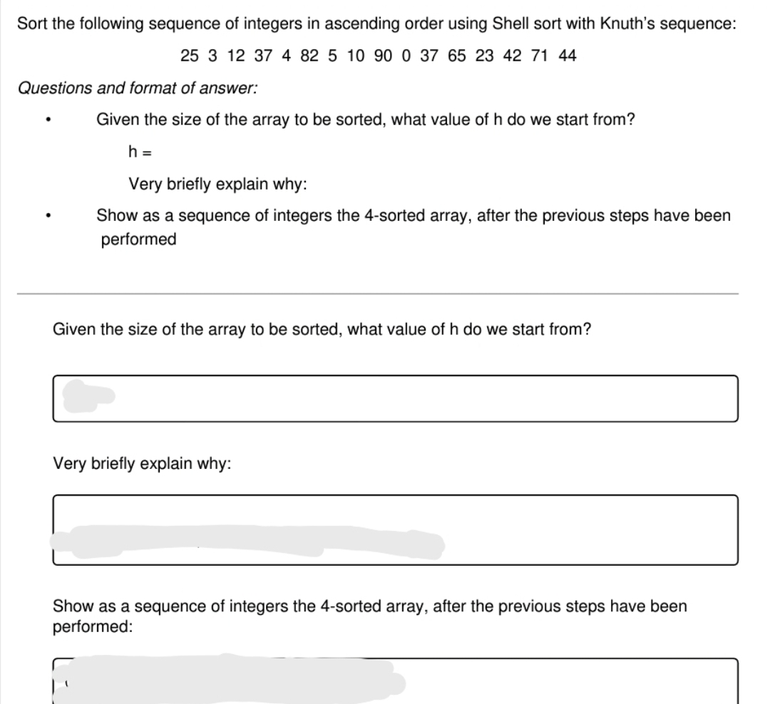 Sort the following sequence of integers in ascending order using Shell sort with Knuth's sequence:
25 3 12 37 4 82 5 10 90 0 37 65 23 42 71 44
Questions and format of answer:
Given the size of the array to be sorted, what value of h do we start from?
h =
Very briefly explain why:
Show as a sequence of integers the 4-sorted array, after the previous steps have been
performed
Given the size of the array to be sorted, what value of h do
start from?
Very briefly explain why:
Show as a sequence of integers the 4-sorted array, after the previous steps have been
performed:
