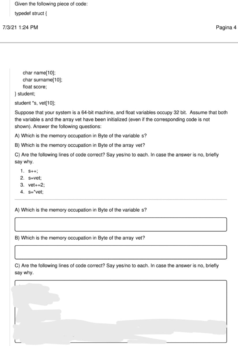 Given the following piece of code:
typedef struct {
7/3/21 1:24 PM
Pagina 4
char name[10];
char surname[10];
float score;
} student;
student *s, vet[10];
Suppose that your system is a 64-bit machine, and float variables occupy 32 bit. Assume that both
the variable s and the array vet have been initialized (even if the corresponding code is not
shown). Answer the following questions:
A) Which is the memory occupation in Byte of the variable s?
B) Which is the memory occupation in Byte of the array vet?
C) Are the following lines of code correct? Say yes/no to each. In case the answer is no, briefly
say why.
1. S++;
2. s=vet;
3. vet+=2;
4. s='vet;
A) Which is the memory occupation in Byte of the variable s?
B) Which is the memory occupation in Byte of the array vet?
C) Are the following lines of code correct? Say yes/no to each. In case the answer is no, briefly
say why.
