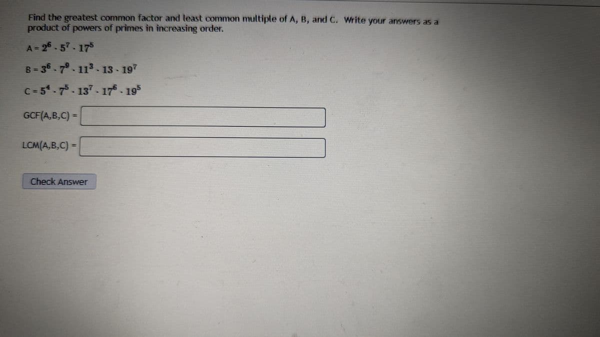 **Finding the Greatest Common Factor (GCF) and Least Common Multiple (LCM)**

**Problem Statement:**

Find the greatest common factor and least common multiple of \(A\), \(B\), and \(C\). Write your answers as a product of powers in increasing order.

**Given:**

\[
A = 2^6 \cdot 5^7 \cdot 17^5
\]

\[
B = 3^6 \cdot 7^9 \cdot 11^3 \cdot 13 \cdot 19^7
\]

\[
C = 5^4 \cdot 7^5 \cdot 13^7 \cdot 17^6 \cdot 19^5
\]

**Task:**

Calculate:

\[
\text{GCF}(A,B,C) = 
\]

\[
\text{LCM}(A,B,C) = 
\]

[Text input fields for answers]

**Explanation for Students:**

***Greatest Common Factor (GCF):***
The GCF is the highest factor that divides all given numbers without leaving a remainder. In terms of prime factors, it is found by taking the lowest powers of all primes common to the given numbers.

***Least Common Multiple (LCM):***
The LCM is the smallest multiple shared by the given numbers. To find the LCM using prime factorization, you take the highest power of each prime that appears in the factorization of any of the given numbers.

***Instructions to Solve:***

1. **Identify common primes** in all three numbers and compare their powers.
2. For the **GCF**, select the smallest exponent for each common prime.
3. For the **LCM**, select the largest exponent for each prime.

**Example Calculation:**

- For GCF:
  - Compare \(5\) in \(A\), \(B\), and \(C\): \(5^7\), \(5^0\) (since not present in B), and \(5^4\) -> smallest is \(5^0\)
  - Similarly, compare powers for other primes.

- For LCM:
  - Compare \(5\) in \(A\), \(B\), and \(C\): \(5^7\), \(5^0\), and \(5^4\) -> largest is \(5^