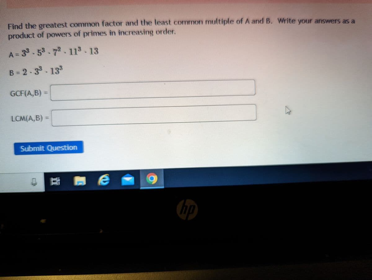 Find the greatest common factor and the least common multiple of A and B. Write your answers as a
product of powers of primes in increasing order.
A = 33.5³.72-11³-13
B=2-3³-13³
GCF(A,B)
LCM(A,B) =
9
Submit Question
0 밥 зе
hp