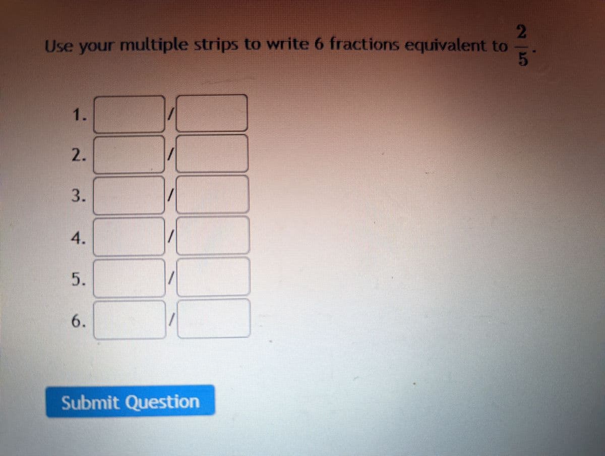 **Activity: Finding Equivalent Fractions**

**Instructions:**
Use your multiple strips to write 6 fractions equivalent to \(\frac{2}{5}\).

1. \[ \frac{\phantom{0}}{\phantom{0}} \]
2. \[ \frac{\phantom{0}}{\phantom{0}} \]
3. \[ \frac{\phantom{1}}{\phantom{2}} \]
4. \[ \frac{\phantom{0}}{\phantom{0}} \]
5. \[ \frac{\phantom{0}}{\phantom{0}} \]
6. \[ \frac{\phantom{0}}{\phantom{0}} \]

**[Submit Question]**

Note: 
- Ensure that each fraction you write is equivalent to \(\frac{2}{5}\). This can be checked by ensuring the cross-multiplication of the fractions equals \(2 \times \text{denominator}_2 = 5 \times \text{numerator}_2\).

This activity helps reinforce the concept of equivalent fractions, an essential skill in understanding proportions and ratios.