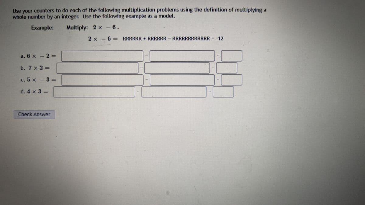 Use your counters to do each of the following multiplication problems using the definition of multiplying a
whole number by an integer. Use the following example as a model.
Example:
Multiply:
2 x - 6.
a. 6 x - 2 =
b. 7 x 2 =
c. 5 x - 3=
d. 4 x 3 =
Check Answer
2 x 6 = RRRRRR + RRRRRR = RRRRRRRRRRRR = -12
−
II
www
****
H
II
II