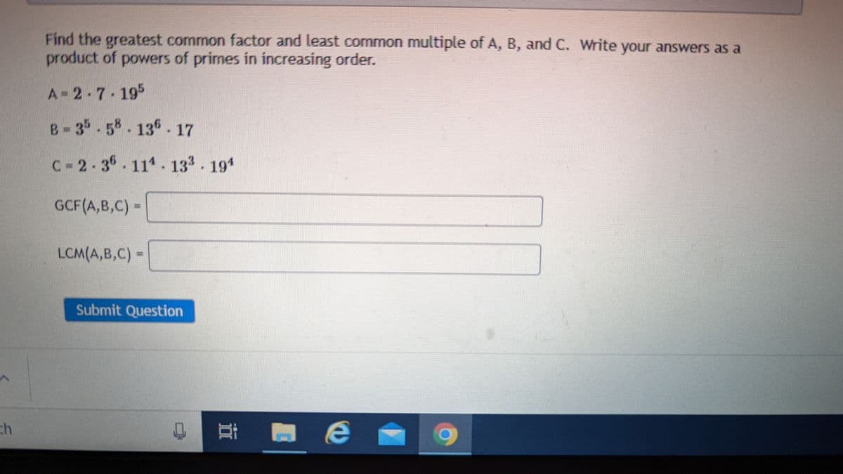 ch
Find the greatest common factor and least common multiple of A, B, and C. Write your answers as a
product of powers of primes in increasing order.
A-2-7-195
B-35-58-136 - 17
C-2-36 114. 133. 194
GCF(A,B,C)=
LCM(A,B,C) =
Submit Question
0 Еве