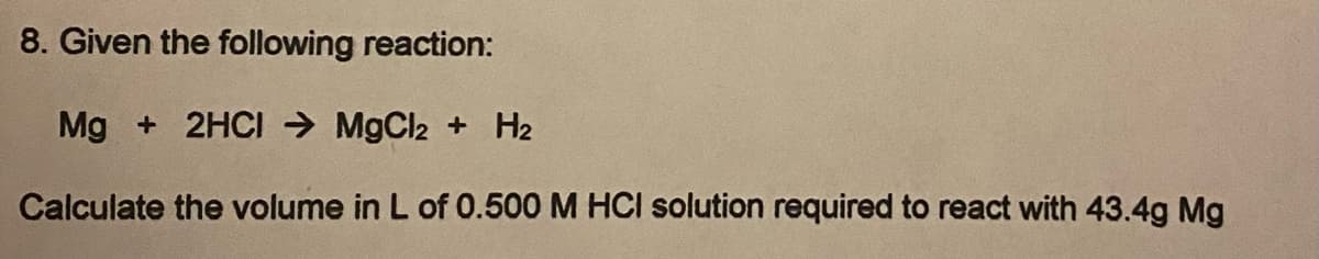 8. Given the following reaction:
Mg + 2HCI → MgCl2 + H2
Calculate the volume in L of 0.500 M HCI solution required to react with 43.4g Mg
