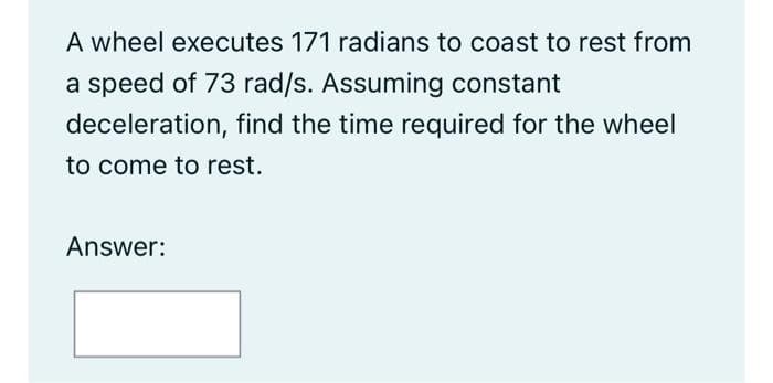 A wheel executes 171 radians to coast to rest from
a speed of 73 rad/s. Assuming constant
deceleration, find the time required for the wheel
to come to rest.
Answer:
