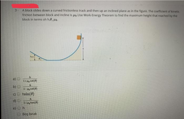 A block slides down a curved frictionless track and then up an inclined plane as in the figure. The coefficient of kinetic
friction between block and incline is A. Use Work-Energy Theorem to find the maximum height that reached by the
block in terms oh h,0, uA
3-
a) O
1+H, cot(0)
h
b) O
1- cot(0)
O hsin(0)
h
d)
1+, tan(0)
e)
Boş bırak
c)
