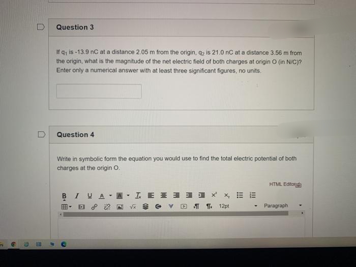 Question 3
If q, is -13.9 nC at a distance 2.05 m from the origin, q2 is 21.0 nC at a distance 3.56 m from
the origin, what is the magnitude of the net electric field of both charges at origin O (in N/C)?
Enter only a numerical answer with at least three significant figures, no units.
Question 4
Write in symbolic form the equation you would use to find the total electric potential of both
charges at the origin O.
HTML Editor
BIUA
因,工E ヨョ xx=E
V* 9 G v
IT T. 12pt
Paragraph
