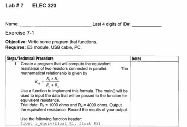 Lab # 7 ELEC 320
Name:
Last 4 digits of ID#:,
Exercise 7-1
Objective: Write some program that functions.
Requires: E3 module, USB cable, PC.
Steps/Technical Procedure
Notes
1. Create a program that will compute the equivalent
resistance of two resistors connected in parallel.
mathematical relationship is given by
R, x R,
R, + R,
The
Use a function to implement this formula. The main() will be
used to input the data that will be passed to the function for
equivalent resistance.
Trial data: R, = 1000 ohms and R2 = 4000 ohms. Output
the equivalent resistance. Record the results of your output.
Use the following function header:
float r_equiv (float R1, float R2)
